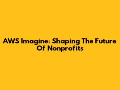 AWS Imagine: Shaping The Future Of Nonprofits