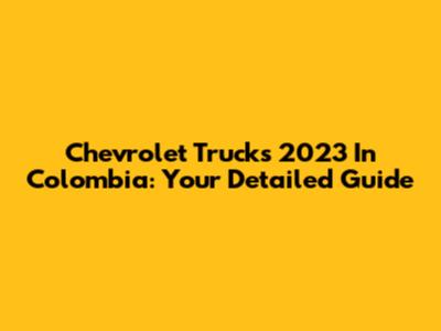 Chevrolet Trucks 2023 In Colombia: Your Detailed Guide