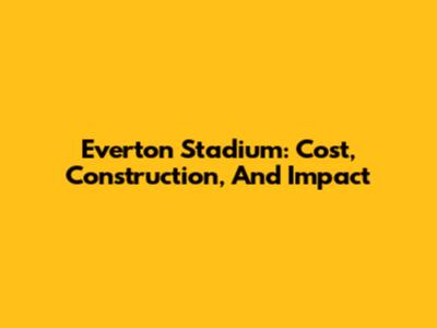 Everton Stadium: Cost, Construction, And Impact