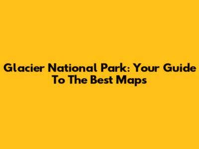 Glacier National Park: Your Guide To The Best Maps