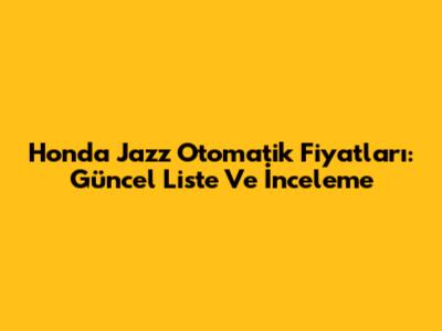 Honda Jazz Otomatik Fiyatları: Güncel Liste Ve İnceleme