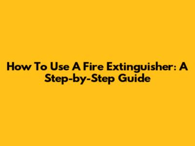 How To Use A Fire Extinguisher: A Step-by-Step Guide