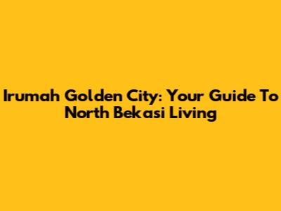 Irumah Golden City: Your Guide To North Bekasi Living
