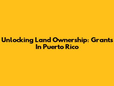 Unlocking Land Ownership: Grants In Puerto Rico